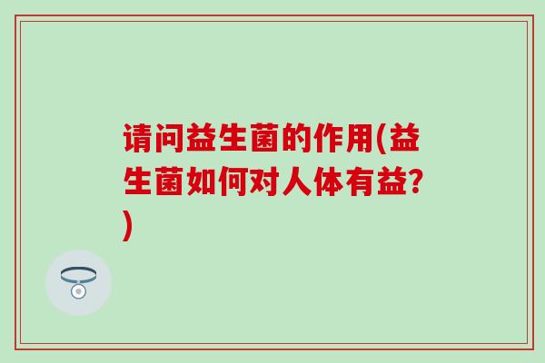 请问益生菌的作用(益生菌如何对人体有益?) 请问益生菌的作用(益生菌如何对人体有益?)