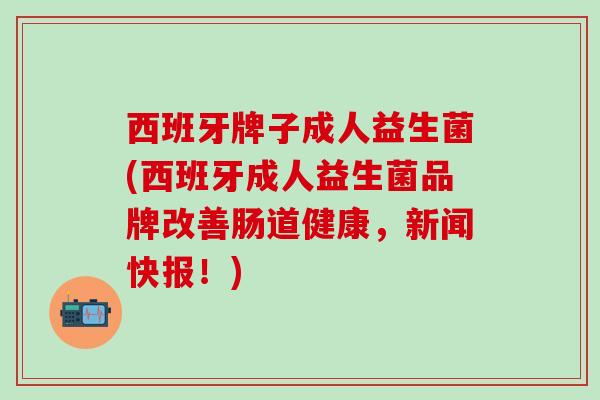 西班牙牌子成人益生菌(西班牙成人益生菌品牌改善肠道健康，新闻快报！)