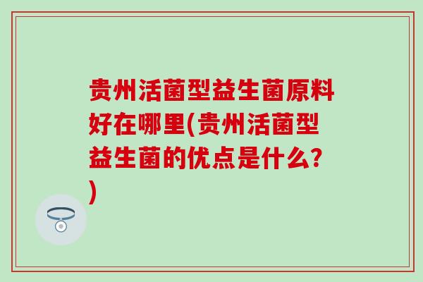 贵州活菌型益生菌原料好在哪里(贵州活菌型益生菌的优点是什么？)