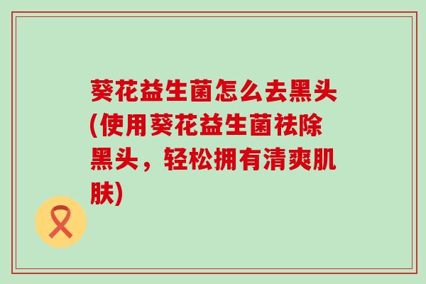 葵花益生菌怎么去黑头(使用葵花益生菌祛除黑头，轻松拥有清爽)