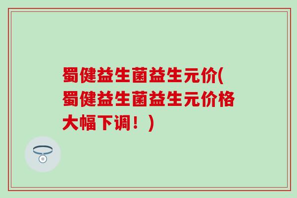 蜀健益生菌益生元价(蜀健益生菌益生元价格大幅下调!) 蜀健益生菌益生元价(蜀健益生菌益生元价格大幅下调!)