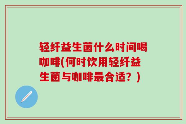 轻纤益生菌什么时间喝咖啡(何时饮用轻纤益生菌与咖啡合适？)