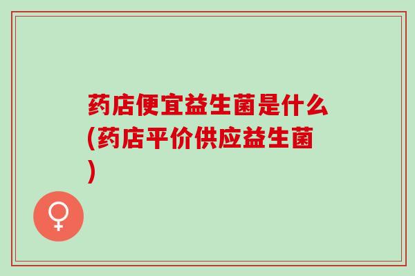 药店便宜益生菌是什么(药店平价供应益生菌) 药店便宜益生菌是什么(药店平价供应益生菌)