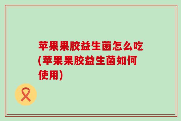 苹果果胶益生菌怎么吃(苹果果胶益生菌如何使用) 苹果果胶益生菌怎么吃(苹果果胶益生菌如何使用)