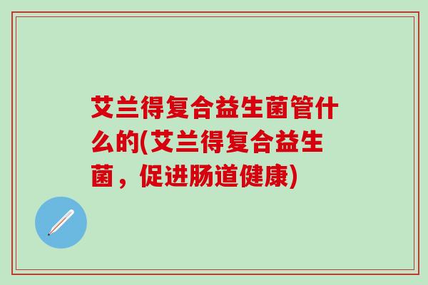 艾兰得复合益生菌管什么的(艾兰得复合益生菌,促进肠道健康) 艾兰得复合益生菌管什么的(艾兰得复合益生菌,促进肠道健康)