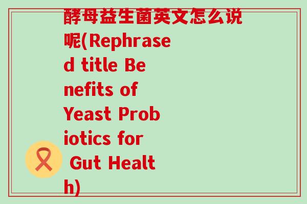 酵母益生菌英文怎么说呢(Rephrased title Benefits of Yeast Probiotics for Gut Health) 酵母益生菌英文怎么说呢(Rephrased title Benefits of Yeast Probiotics for Gut Health)