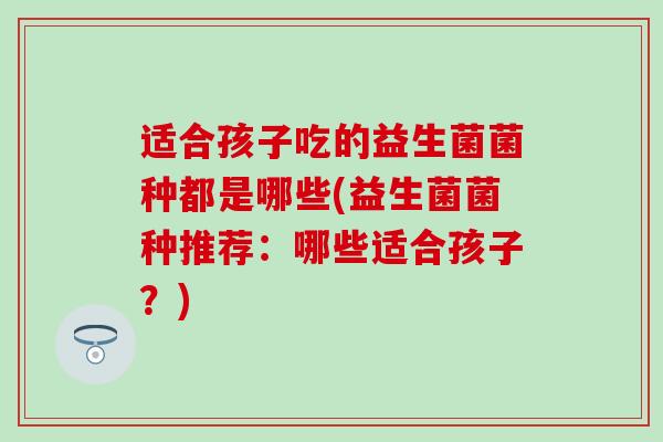 适合孩子吃的益生菌菌种都是哪些(益生菌菌种推荐：哪些适合孩子？)