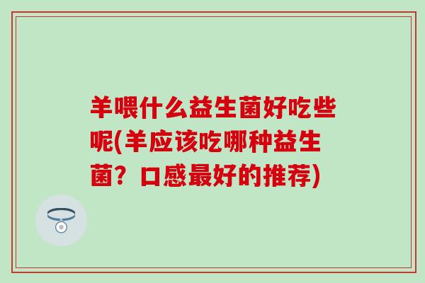 羊喂什么益生菌好吃些呢(羊应该吃哪种益生菌?口感好的推荐) 羊喂什么益生菌好吃些呢(羊应该吃哪种益生菌?口感好的推荐)