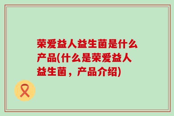 荣爱益人益生菌是什么产品(什么是荣爱益人益生菌,产品介绍) 荣爱益人益生菌是什么产品(什么是荣爱益人益生菌,产品介绍)