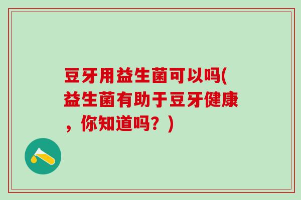 豆牙用益生菌可以吗(益生菌有助于豆牙健康，你知道吗？)