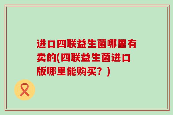 进口四联益生菌哪里有卖的(四联益生菌进口版哪里能购买?) 进口四联益生菌哪里有卖的(四联益生菌进口版哪里能购买?)
