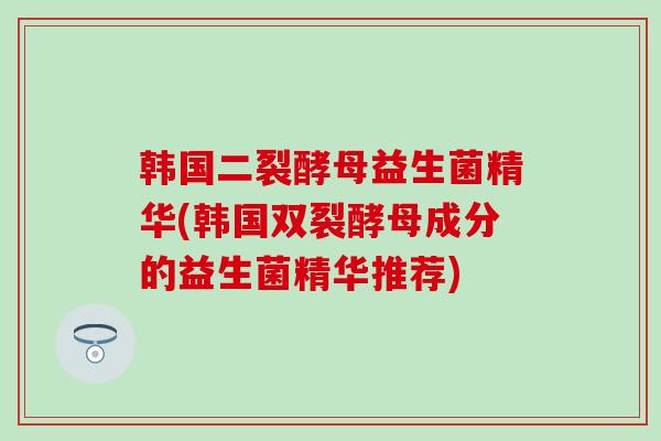 韩国二裂酵母益生菌精华(韩国双裂酵母成分的益生菌精华推荐) 韩国二裂酵母益生菌精华(韩国双裂酵母成分的益生菌精华推荐)