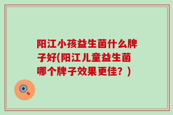 阳江小孩益生菌什么牌子好(阳江儿童益生菌哪个牌子效果更佳?) 阳江小孩益生菌什么牌子好(阳江儿童益生菌哪个牌子效果更佳?)