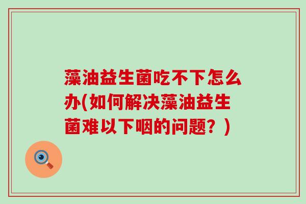 藻油益生菌吃不下怎么办(如何解决藻油益生菌难以下咽的问题?) 藻油益生菌吃不下怎么办(如何解决藻油益生菌难以下咽的问题?)