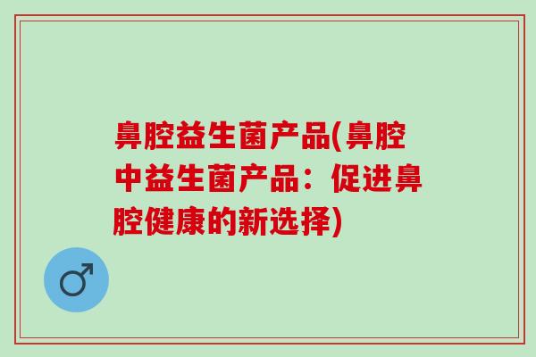 鼻腔益生菌产品(鼻腔中益生菌产品:促进鼻腔健康的新选择) 鼻腔益生菌产品(鼻腔中益生菌产品:促进鼻腔健康的新选择)