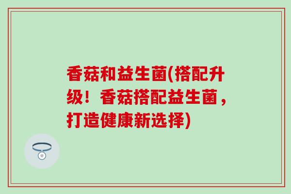 香菇和益生菌(搭配升级!香菇搭配益生菌,打造健康新选择) 香菇和益生菌(搭配升级!香菇搭配益生菌,打造健康新选择)