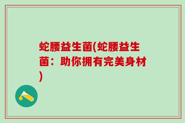 蛇腰益生菌(蛇腰益生菌:助你拥有完美身材) 蛇腰益生菌(蛇腰益生菌:助你拥有完美身材)