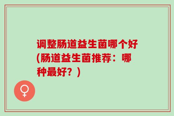 调整肠道益生菌哪个好(肠道益生菌推荐:哪种好?) 调整肠道益生菌哪个好(肠道益生菌推荐:哪种好?)