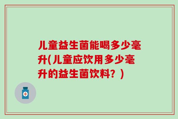儿童益生菌能喝多少毫升(儿童应饮用多少毫升的益生菌饮料?) 儿童益生菌能喝多少毫升(儿童应饮用多少毫升的益生菌饮料?)