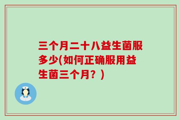 三个月二十八益生菌服多少(如何正确服用益生菌三个月？)