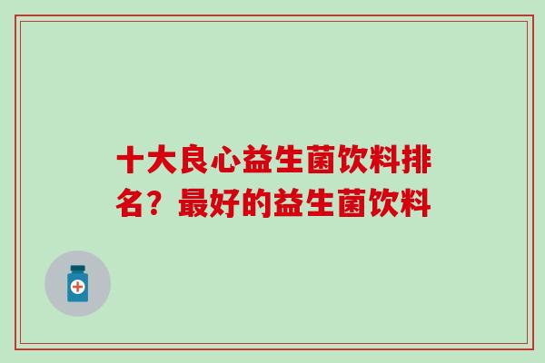十大良心益生菌饮料排名?好的益生菌饮料 十大良心益生菌饮料排名?好的益生菌饮料
