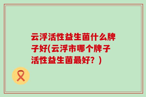 云浮活性益生菌什么牌子好(云浮市哪个牌子活性益生菌好?) 云浮活性益生菌什么牌子好(云浮市哪个牌子活性益生菌好?)