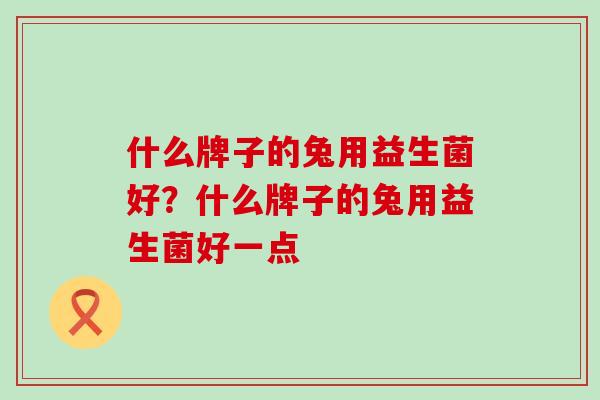 什么牌子的兔用益生菌好?什么牌子的兔用益生菌好一点 什么牌子的兔用益生菌好?什么牌子的兔用益生菌好一点