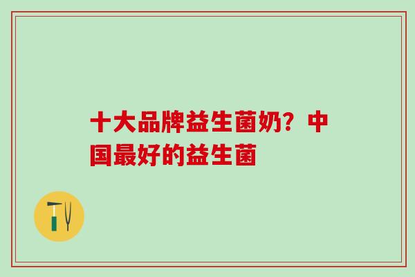 十大品牌益生菌奶?中国好的益生菌 十大品牌益生菌奶?中国好的益生菌