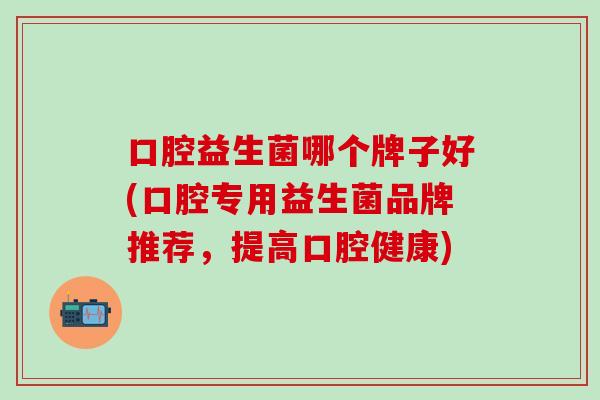口腔益生菌哪个牌子好(口腔专用益生菌品牌推荐,提高口腔健康) 口腔益生菌哪个牌子好(口腔专用益生菌品牌推荐,提高口腔健康)