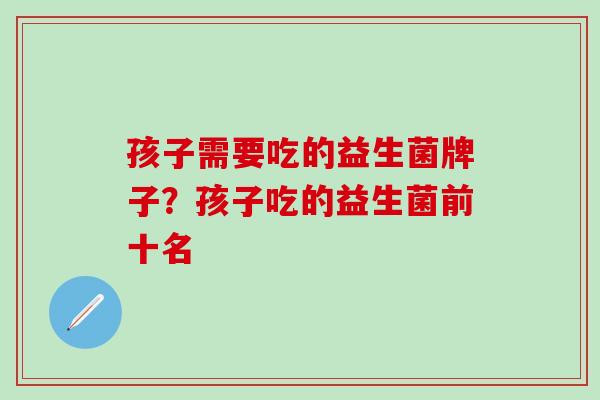 孩子需要吃的益生菌牌子？孩子吃的益生菌前十名