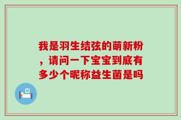 我是羽生结弦的萌新粉，请问一下宝宝到底有多少个昵称益生菌是吗