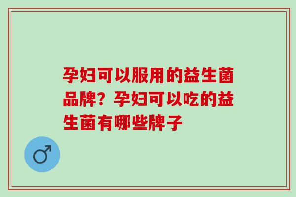 孕妇可以服用的益生菌品牌?孕妇可以吃的益生菌有哪些牌子 孕妇可以服用的益生菌品牌?孕妇可以吃的益生菌有哪些牌子