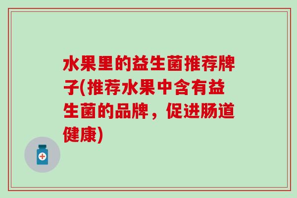 水果里的益生菌推荐牌子(推荐水果中含有益生菌的品牌,促进肠道健康) 水果里的益生菌推荐牌子(推荐水果中含有益生菌的品牌,促进肠道健康)