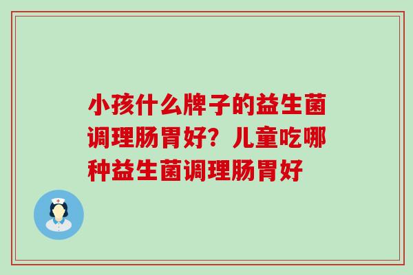 小孩什么牌子的益生菌调理肠胃好?儿童吃哪种益生菌调理肠胃好 小孩什么牌子的益生菌调理肠胃好?儿童吃哪种益生菌调理肠胃好
