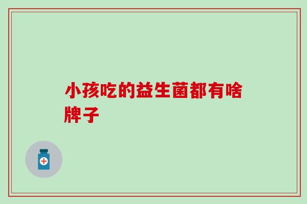 小孩吃的益生菌都有啥牌子 小孩吃的益生菌都有啥牌子