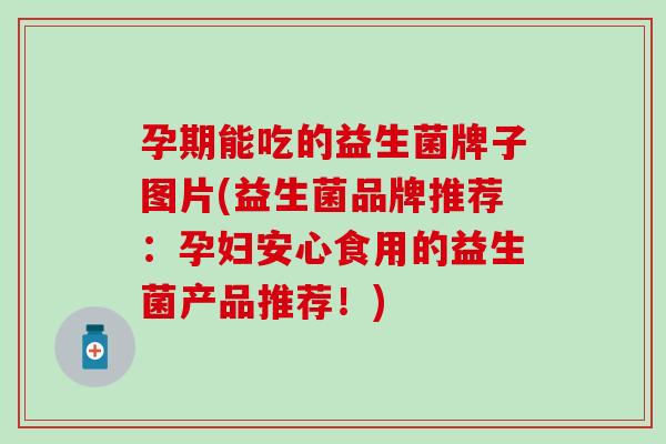 孕期能吃的益生菌牌子图片(益生菌品牌推荐：孕妇安心食用的益生菌产品推荐！)