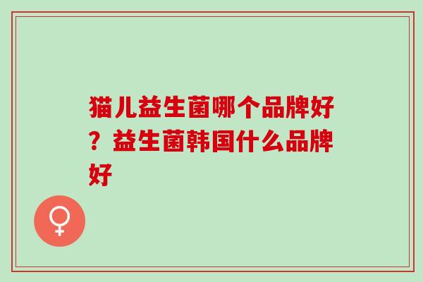 猫儿益生菌哪个品牌好?益生菌韩国什么品牌好 猫儿益生菌哪个品牌好?益生菌韩国什么品牌好