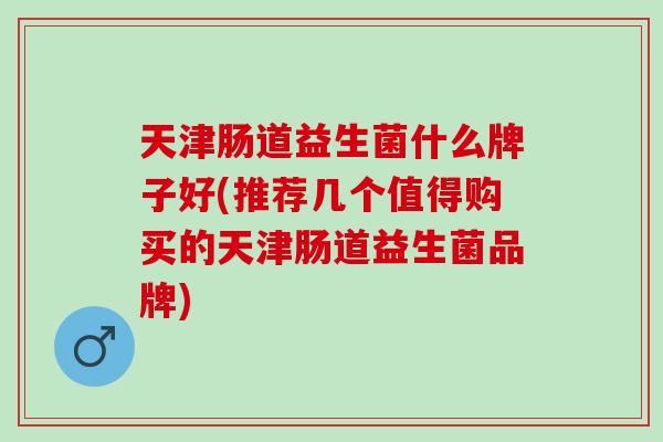 天津肠道益生菌什么牌子好(推荐几个值得购买的天津肠道益生菌品牌) 天津肠道益生菌什么牌子好(推荐几个值得购买的天津肠道益生菌品牌)