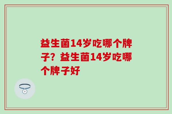 益生菌14岁吃哪个牌子?益生菌14岁吃哪个牌子好 益生菌14岁吃哪个牌子?益生菌14岁吃哪个牌子好