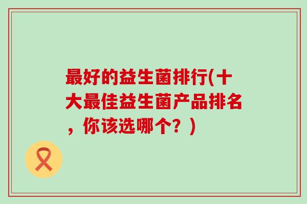好的益生菌排行(十大佳益生菌产品排名，你该选哪个？)