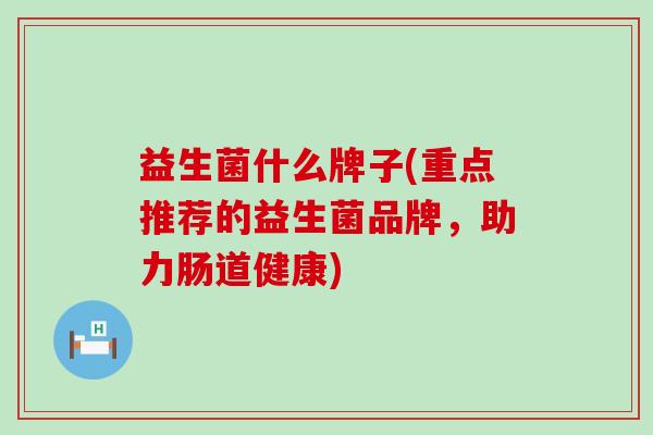 益生菌什么牌子(重点推荐的益生菌品牌,助力肠道健康) 益生菌什么牌子(重点推荐的益生菌品牌,助力肠道健康)