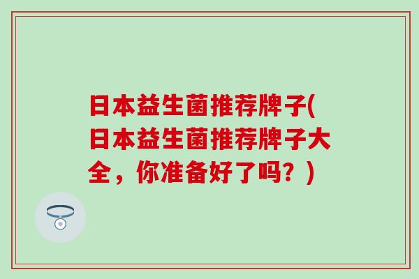 日本益生菌推荐牌子(日本益生菌推荐牌子大全,你准备好了吗?) 日本益生菌推荐牌子(日本益生菌推荐牌子大全,你准备好了吗?)