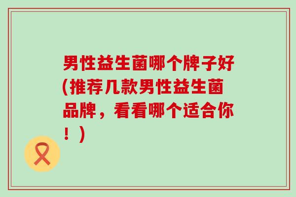 男性益生菌哪个牌子好(推荐几款男性益生菌品牌，看看哪个适合你！)