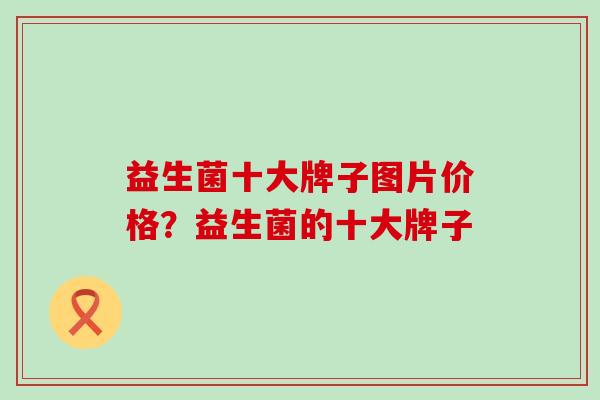 益生菌十大牌子图片价格？益生菌的十大牌子