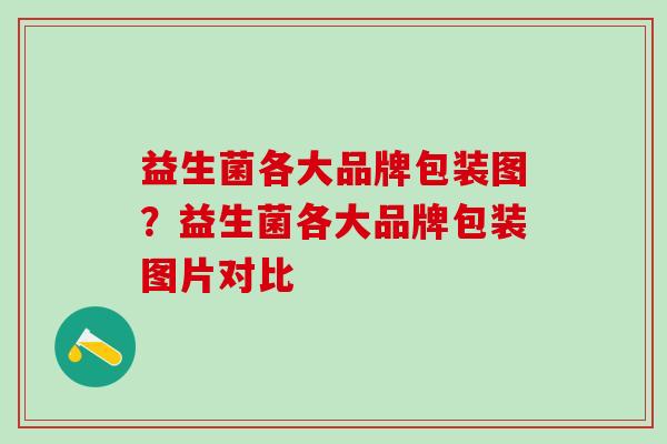 益生菌各大品牌包装图?益生菌各大品牌包装图片对比 益生菌各大品牌包装图?益生菌各大品牌包装图片对比