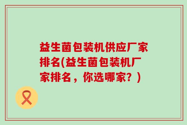 益生菌包装机供应厂家排名(益生菌包装机厂家排名,你选哪家?) 益生菌包装机供应厂家排名(益生菌包装机厂家排名,你选哪家?)
