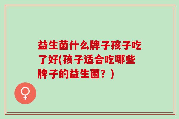 益生菌什么牌子孩子吃了好(孩子适合吃哪些牌子的益生菌？)