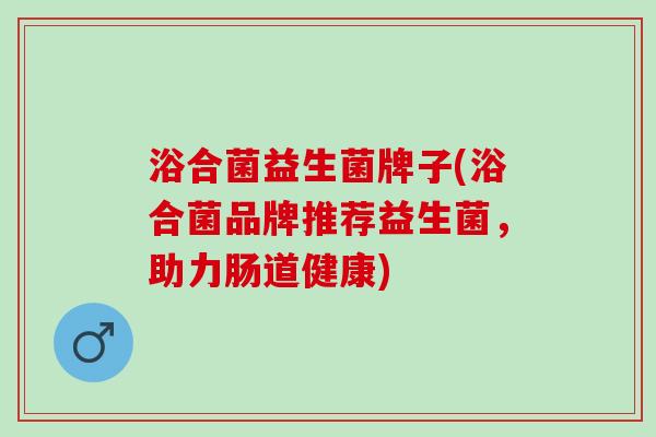 浴合菌益生菌牌子(浴合菌品牌推荐益生菌，助力肠道健康)