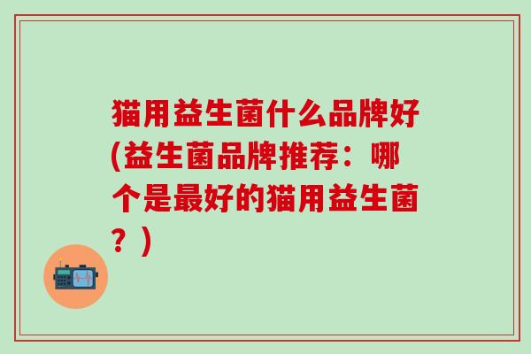 猫用益生菌什么品牌好(益生菌品牌推荐：哪个是好的猫用益生菌？)