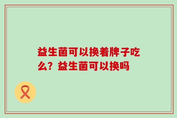益生菌可以换着牌子吃么?益生菌可以换吗 益生菌可以换着牌子吃么?益生菌可以换吗
